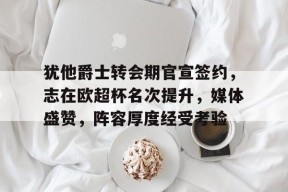 九游网页犹他爵士转会期官宣签约，志在欧超杯名次提升，媒体盛赞，阵容厚度经受考验的简单介绍